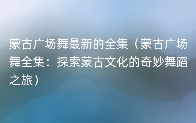 蒙古广场舞最新的全集（蒙古广场舞全集：探索蒙古