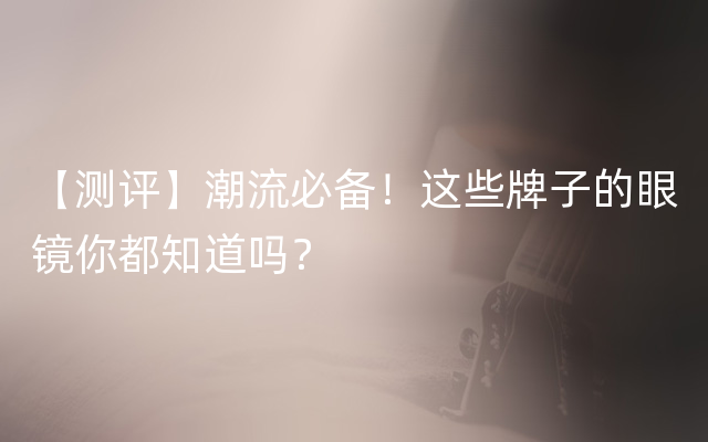 【测评】潮流必备！这些牌子的眼镜你都知道吗？