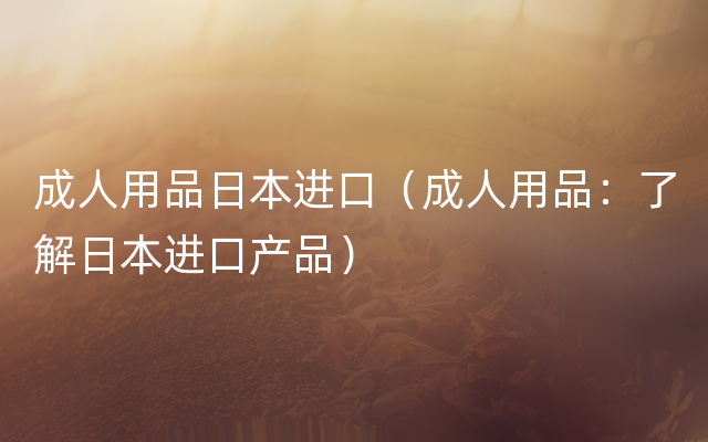 成人用品日本进口（成人用品：了解日本进口产品）