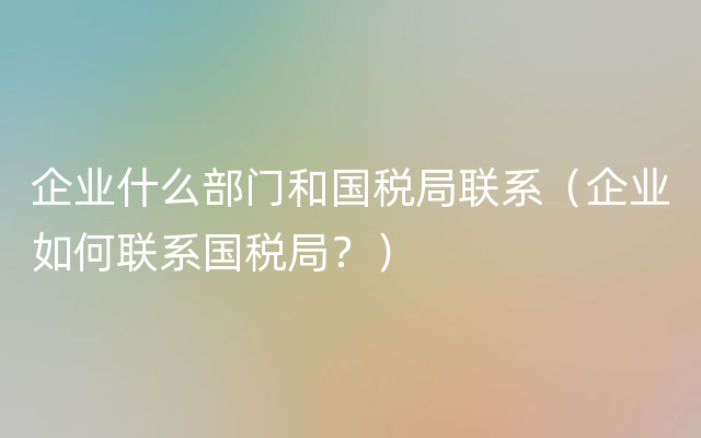 企业什么部门和国税局联系（企业如何联系国税局？）