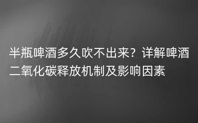 半瓶啤酒多久吹不出来？详解啤酒二氧化碳释放机制及影响因素