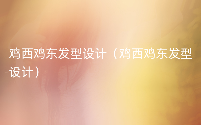 鸡西鸡东发型设计（鸡西鸡东发型设计）
