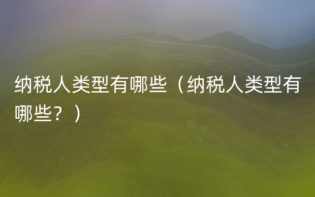 纳税人类型有哪些（纳税人类型有哪些？）
