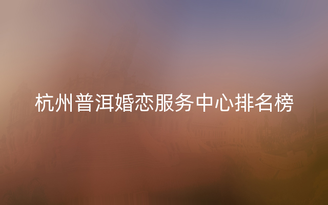 杭州普洱婚恋服务中心排名榜