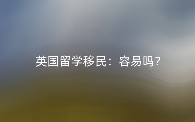 英国留学移民：容易吗？