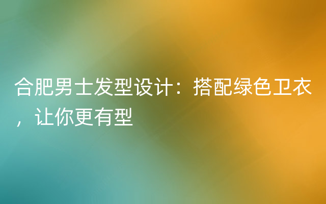 合肥男士发型设计：搭配绿色卫衣，让你更有型