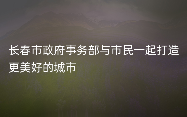 长春市政府事务部与市民一起打造更美好的城市