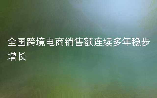 全国跨境电商销售额连续多年稳步增长