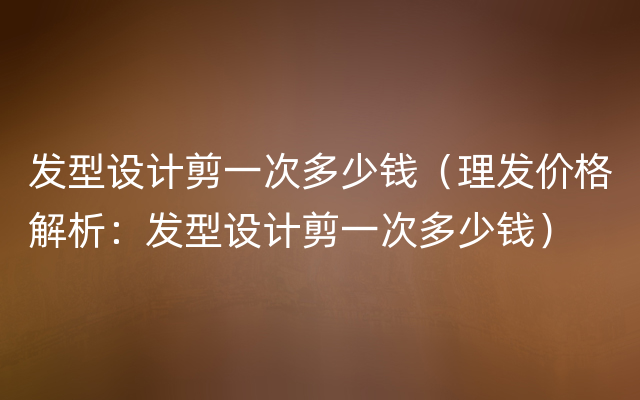 发型设计剪一次多少钱（理发价格解析：发型设计剪一次多少钱）
