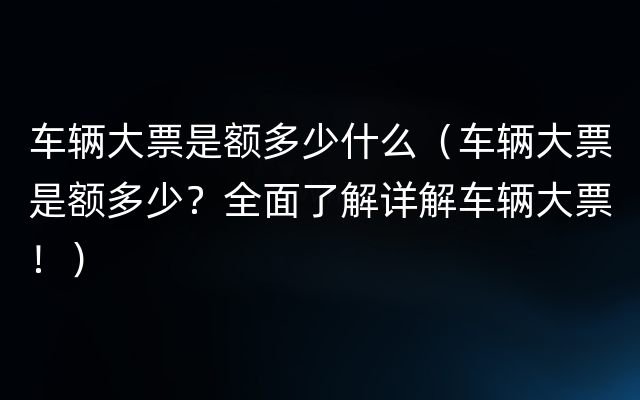 车辆大票是额多少什么（车辆大票是额多少？全面了解详解车辆大票！）