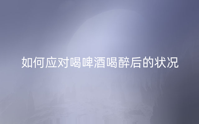 如何应对喝啤酒喝醉后的状况