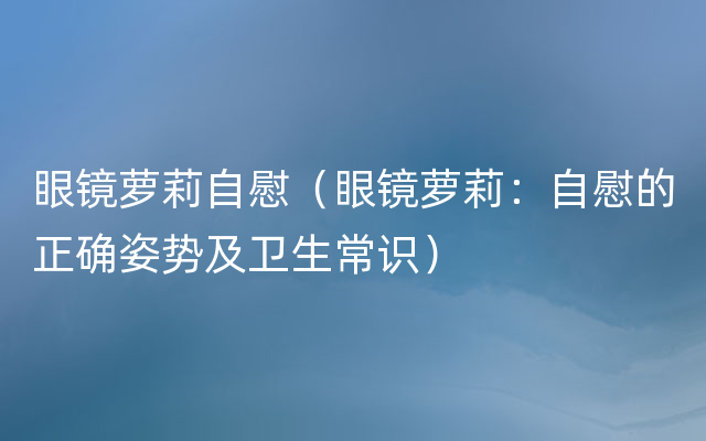 眼镜萝莉自慰（眼镜萝莉：自慰的正确姿势及卫生常识）