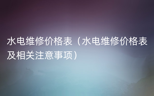 水电维修价格表（水电维修价格表及相关注意事项）