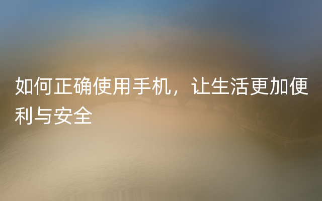 如何正确使用手机，让生活更加便利与安全