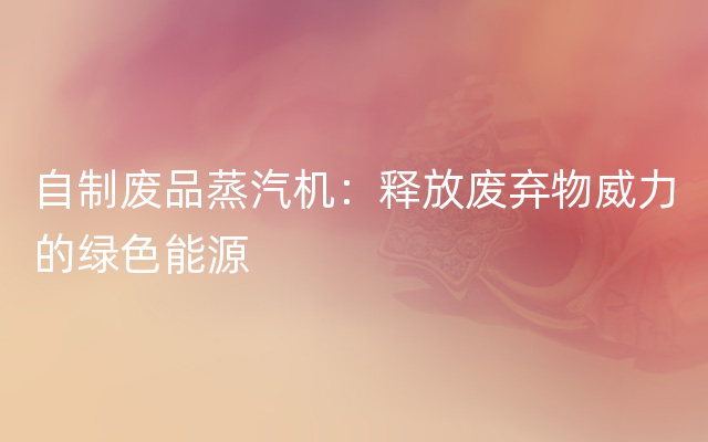 自制废品蒸汽机：释放废弃物威力的绿色能源