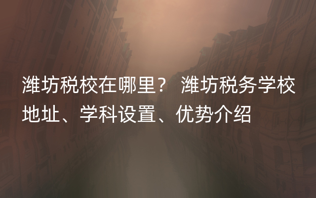潍坊税校在哪里？ 潍坊税务学校地址、学科设置、优势介绍