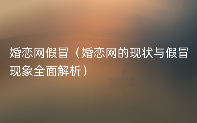 婚恋网假冒（婚恋网的现状与假冒现象全面解析）