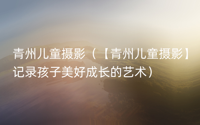 青州儿童摄影（【青州儿童摄影】记录孩子美好成长的艺术）