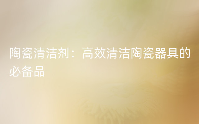 陶瓷清洁剂：高效清洁陶瓷器具的必备品
