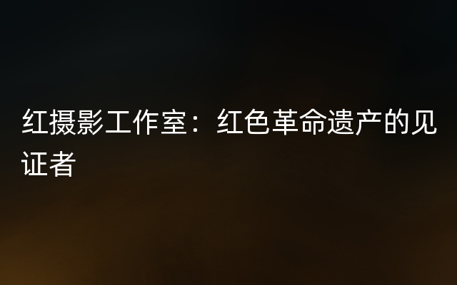 红摄影工作室：红色革命遗产的见证者