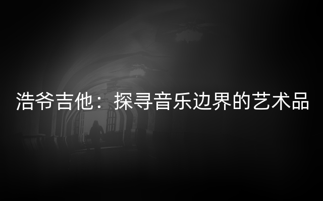 浩爷吉他：探寻音乐边界的艺术品