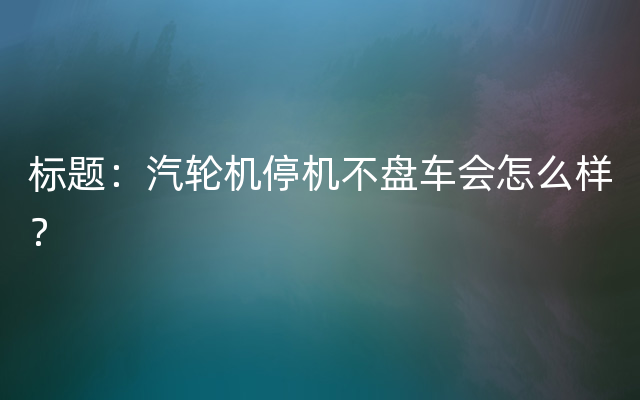 标题：汽轮机停机不盘车会怎么样？
