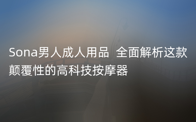 Sona男人成人用品  全面解析这款颠覆性的高科技按摩器