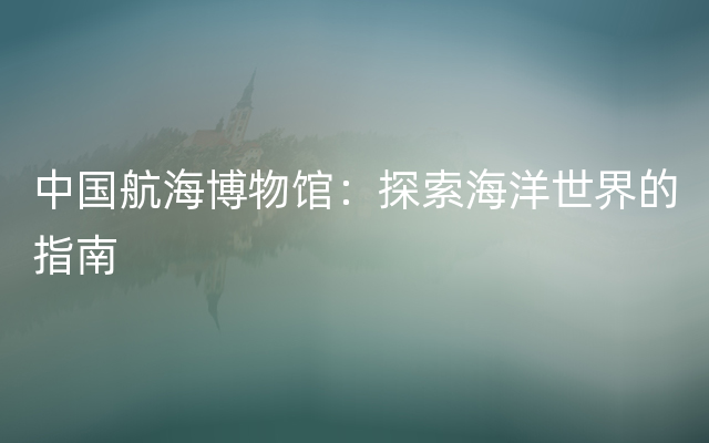 中国航海博物馆：探索海洋世界的指南