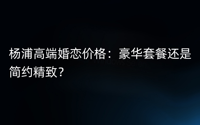 杨浦高端婚恋价格：豪华套餐还是简约精致？