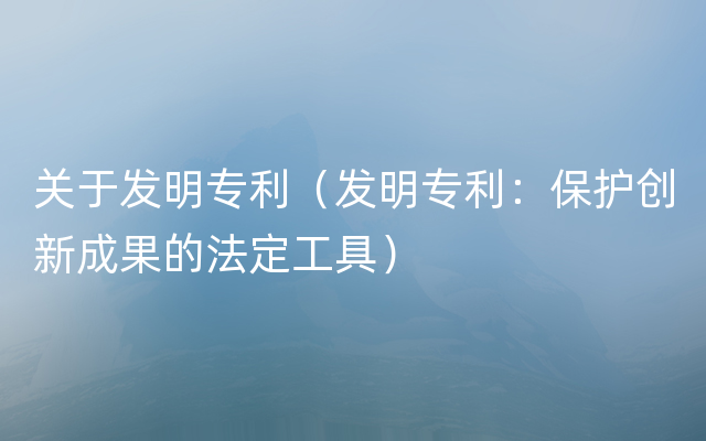 关于发明专利（发明专利：保护创新成果的法定工具）
