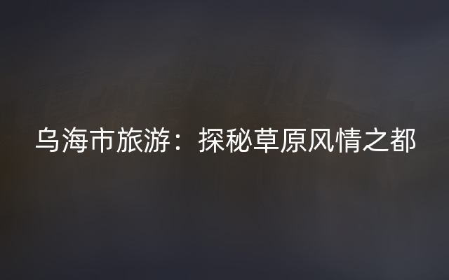 乌海市旅游：探秘草原风情之都