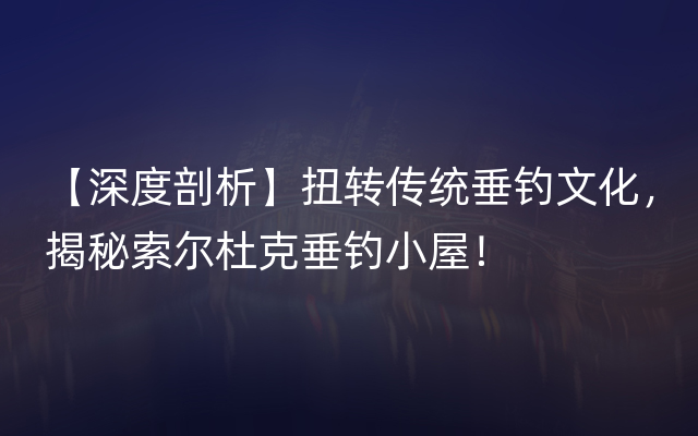 【深度剖析】扭转传统垂钓文化，揭秘索尔杜克垂钓小屋！