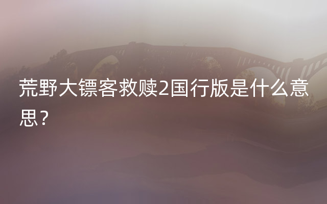 荒野大镖客救赎2国行版是什么意思？