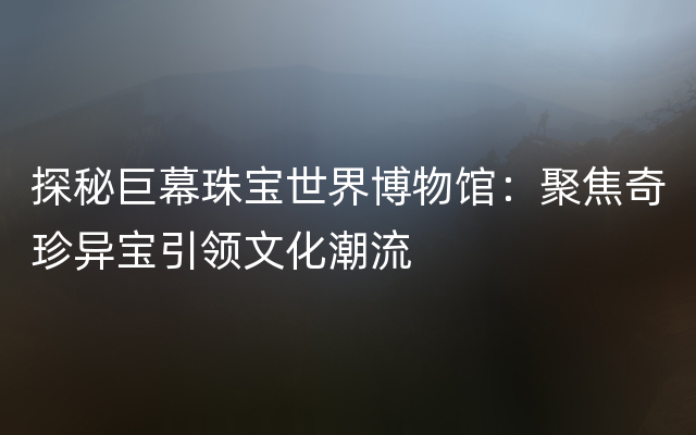 探秘巨幕珠宝世界博物馆：聚焦奇珍异宝引领文化潮流