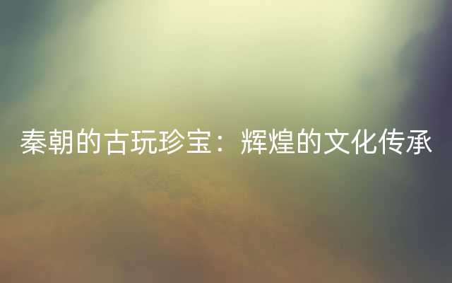 秦朝的古玩珍宝：辉煌的文化传承