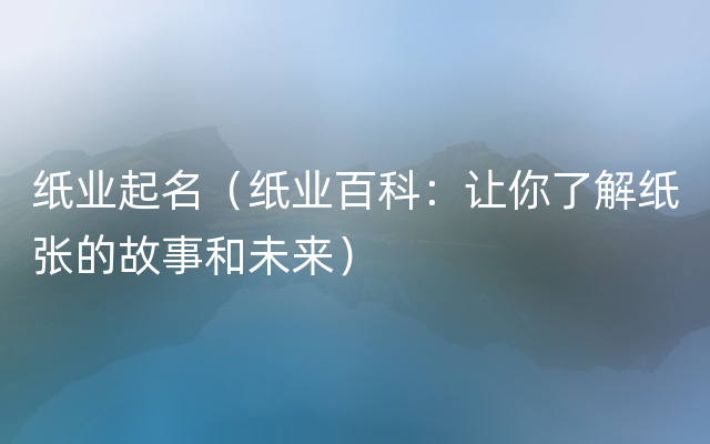 纸业起名（纸业百科：让你了解纸张的故事和未来）