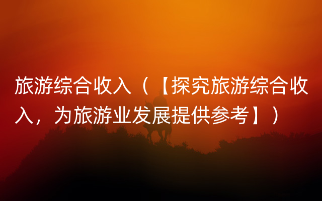 旅游综合收入（【探究旅游综合收入，为旅游业发展提供参考】）