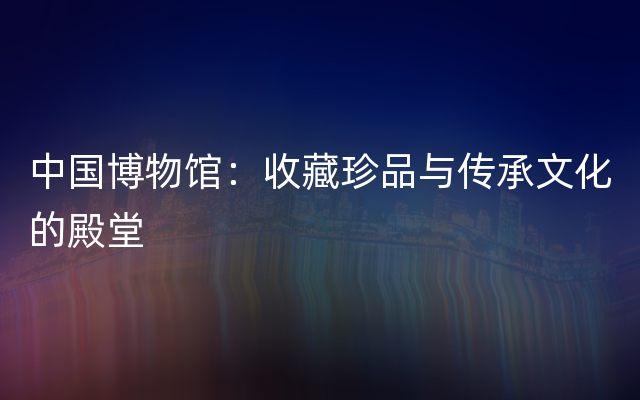中国博物馆：收藏珍品与传承文化的殿堂