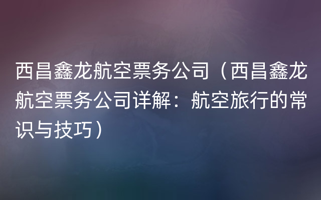 西昌鑫龙航空票务公司（西昌鑫龙航空票务公司详解：航空旅行的常识与技巧）