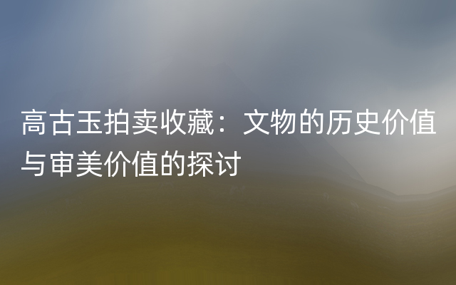 高古玉拍卖收藏：文物的历史价值与审美价值的探讨