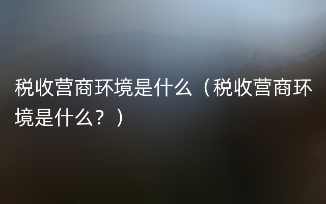 税收营商环境是什么（税收营商环境是什么？）