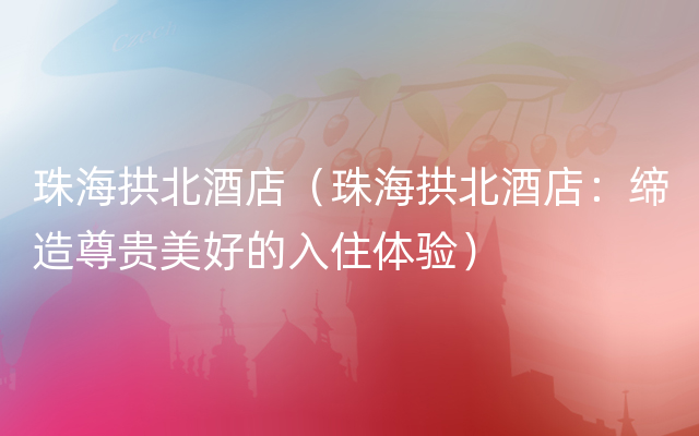 珠海拱北酒店（珠海拱北酒店：缔造尊贵美好的入住体验）