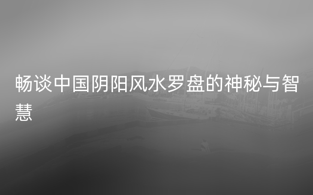 畅谈中国阴阳风水罗盘的神秘与智慧