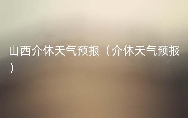 山西介休天气预报（介休天气预报）