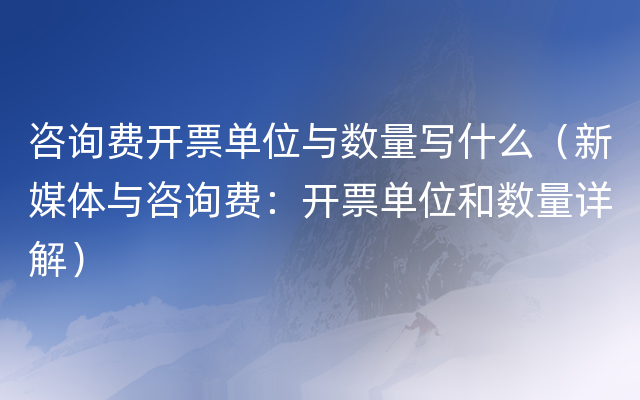 咨询费开票单位与数量写什么（新媒体与咨询费：开票单位和数量详解）