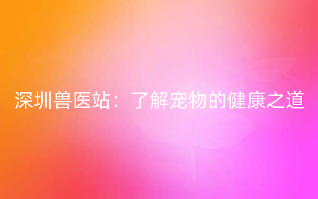 深圳兽医站：了解宠物的健康之道