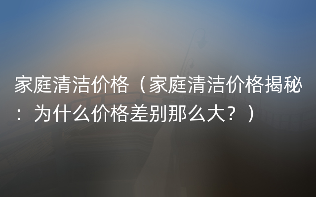 家庭清洁价格（家庭清洁价格揭秘：为什么价格差别那么大？）