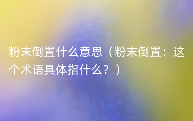 粉末倒置什么意思（粉末倒置：这个术语具体指什么？）