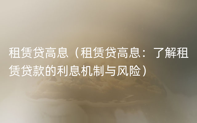 租赁贷高息（租赁贷高息：了解租赁贷款的利息机制与风险）