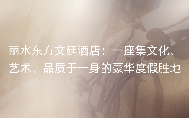 丽水东方文廷酒店：一座集文化、艺术、品质于一身的豪华度假胜地
